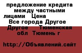 предложение кредита между частными лицами › Цена ­ 5 000 000 - Все города Другое » Другое   . Тюменская обл.,Тюмень г.